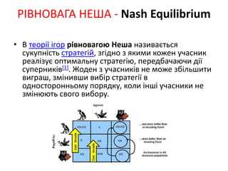 • В теорії ігор рівновагою Неша називається
сукупність стратегій, згідно з якими кожен учасник
реалізує оптимальну стратегію, передбачаючи дії
суперників[1]. Жоден з учасників не може збільшити
виграш, змінивши вибір стратегії в
односторонньому порядку, коли інші учасники не
змінюють свого вибору.
РІВНОВАГА НЕША - Nash Equilibrium
 