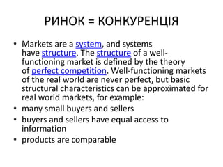РИНОК = КОНКУРЕНЦІЯ
• Markets are a system, and systems
have structure. The structure of a well-
functioning market is defined by the theory
of perfect competition. Well-functioning markets
of the real world are never perfect, but basic
structural characteristics can be approximated for
real world markets, for example:
• many small buyers and sellers
• buyers and sellers have equal access to
information
• products are comparable
 