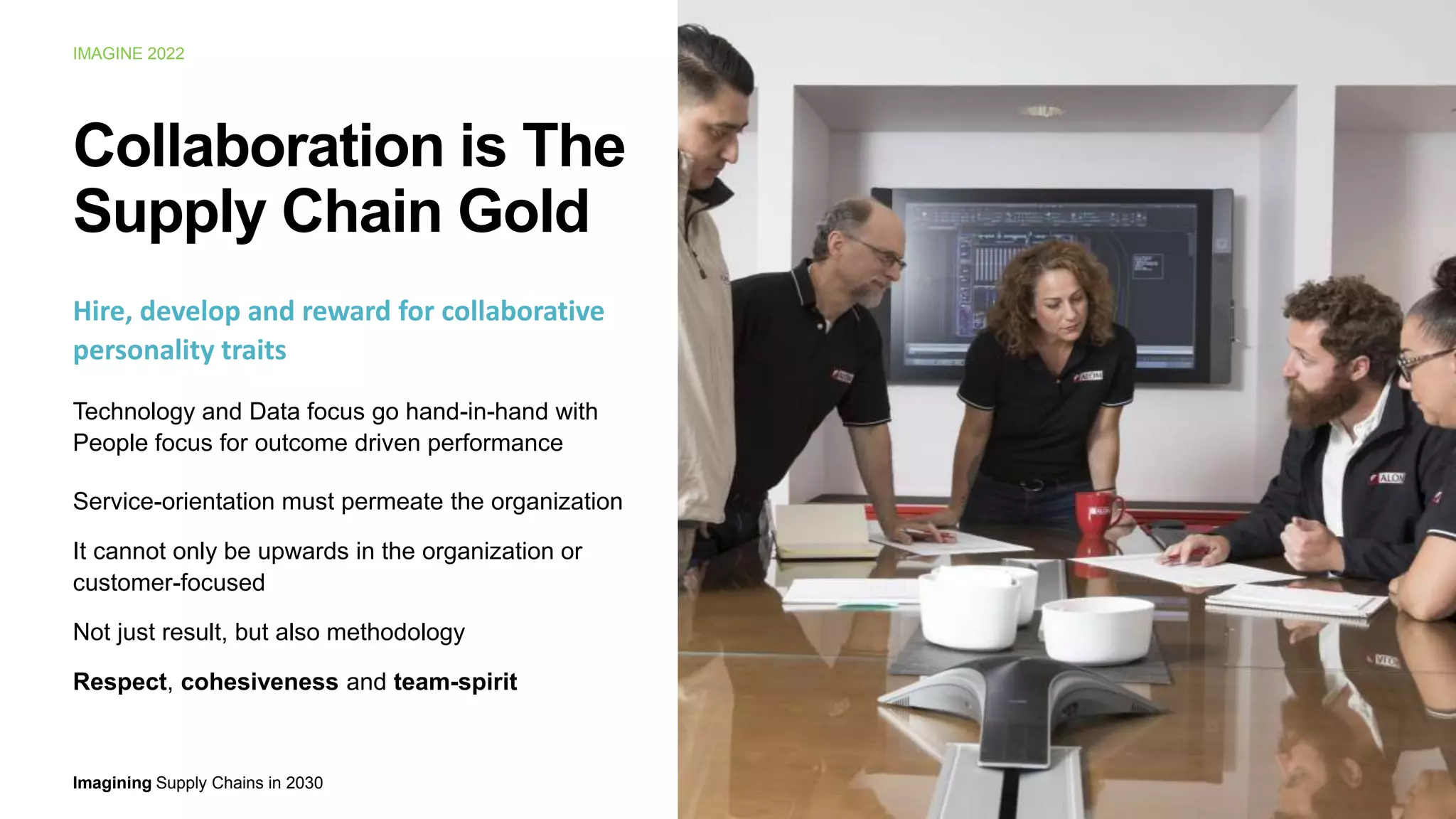 Imagining Supply Chains in 2030
IMAGINE 2022
11
Collaboration is The
Supply Chain Gold
Hire, develop and reward for collaborative
personality traits
Technology and Data focus go hand-in-hand with
People focus for outcome driven performance
Service-orientation must permeate the organization
It cannot only be upwards in the organization or
customer-focused
Not just result, but also methodology
Respect, cohesiveness and team-spirit
 