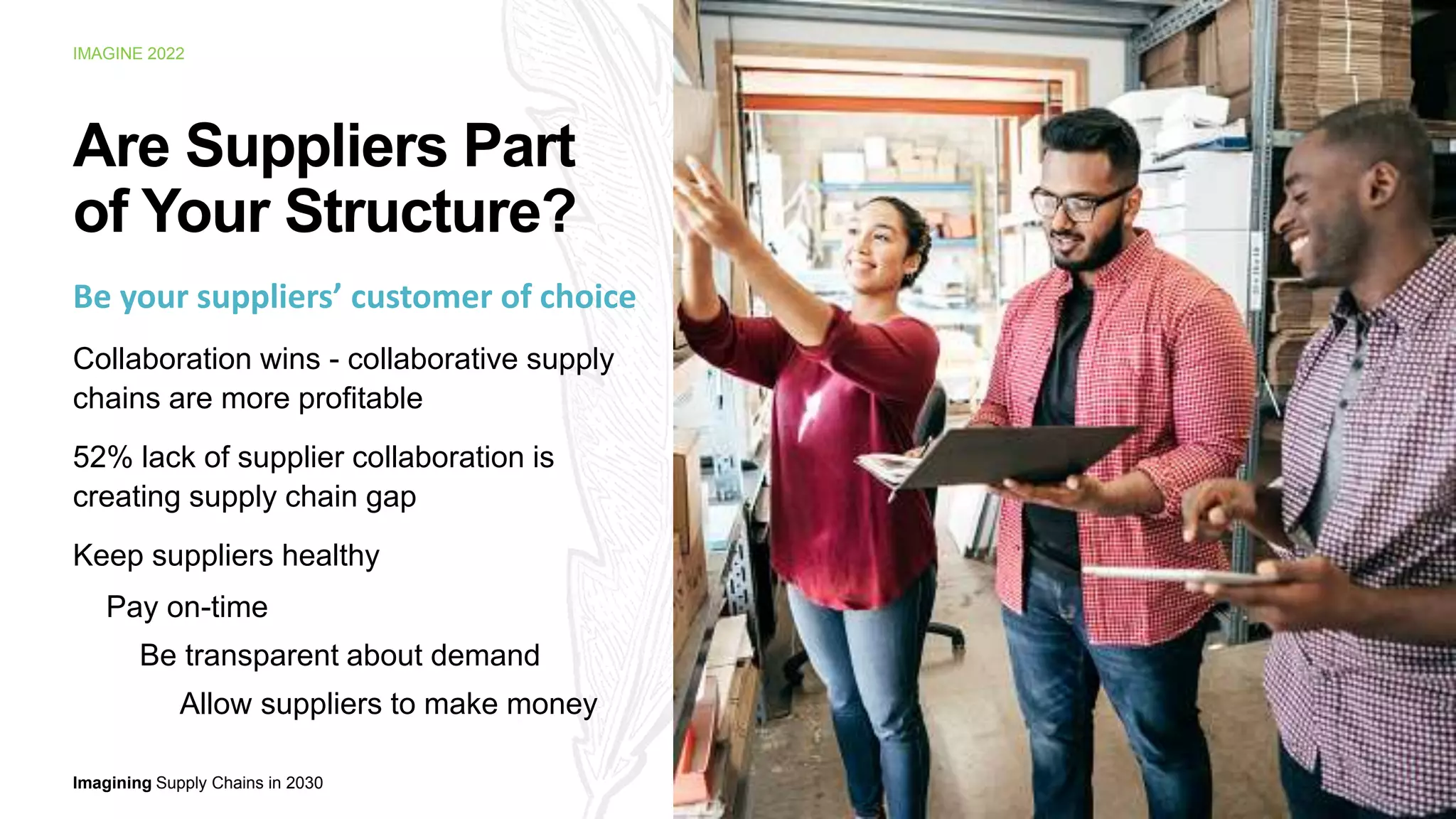 Imagining Supply Chains in 2030
IMAGINE 2022
Be your suppliers’ customer of choice
Collaboration wins - collaborative supply
chains are more profitable
52% lack of supplier collaboration is
creating supply chain gap
Keep suppliers healthy
Pay on-time
Be transparent about demand
Allow suppliers to make money
12
Are Suppliers Part
of Your Structure?
 