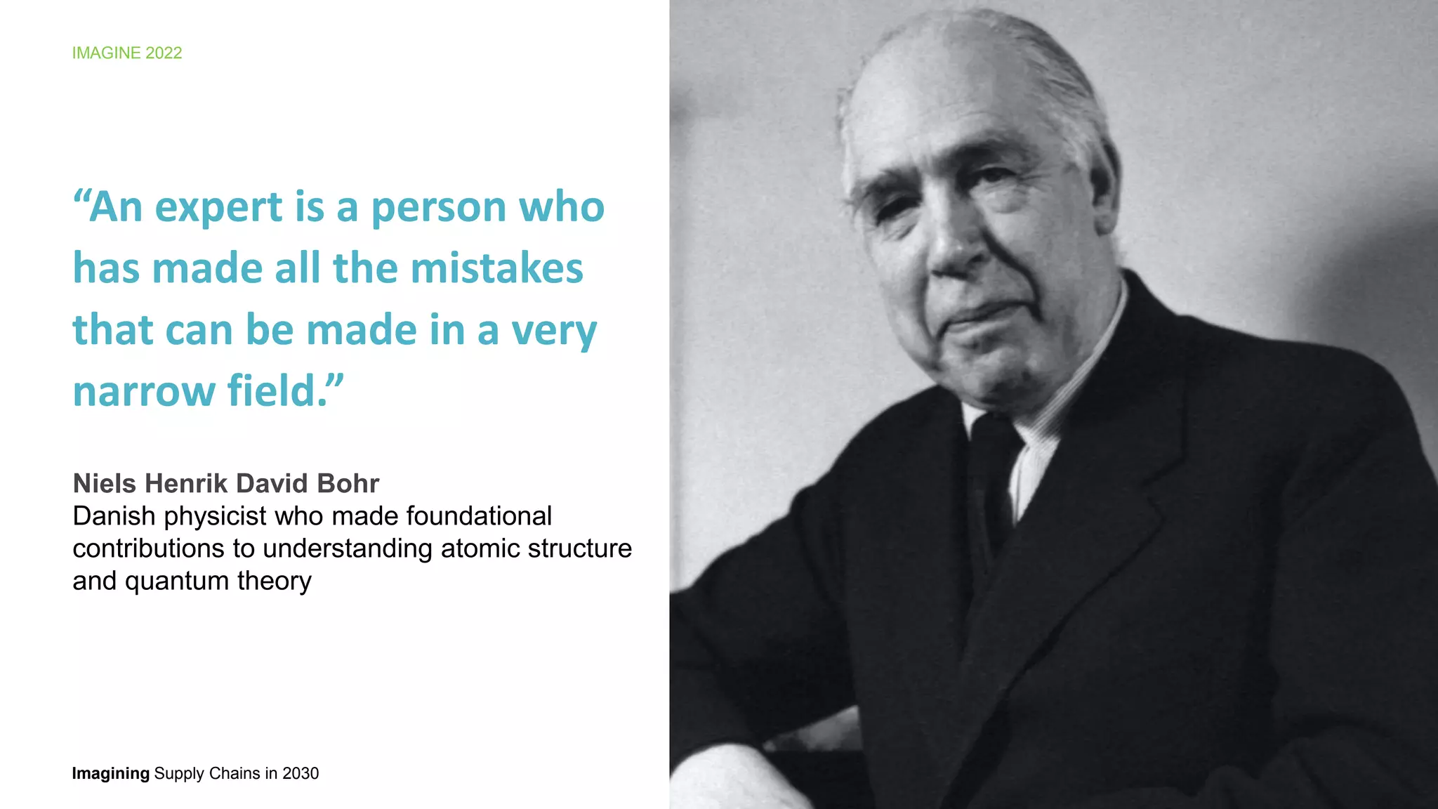 Imagining Supply Chains in 2030
IMAGINE 2022
7
“An expert is a person who
has made all the mistakes
that can be made in a very
narrow field.”
Niels Henrik David Bohr
Danish physicist who made foundational
contributions to understanding atomic structure
and quantum theory
 