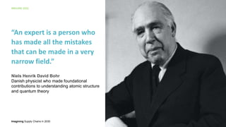 Imagining Supply Chains in 2030
IMAGINE 2022
7
“An expert is a person who
has made all the mistakes
that can be made in a very
narrow field.”
Niels Henrik David Bohr
Danish physicist who made foundational
contributions to understanding atomic structure
and quantum theory
 