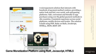 consent from Imaginea. Copyright © 2011, Imaginea, Inc.
                                                                                 CONFIDENTIAL and PRIVATE. Do not forward or share without written
                LOGO       A micropayment solution that interacts with
                           hundreds of payment method vendors, providing a
                           native look and feel, over social, web and gaming
                           platforms. Safe, convenient and friendly in-app
                           purchases using over 85 global payment methods in
                           180 countries. Consistent experience across social
                           platforms, mobile devices and locales. The solution
                           is built using PHP, Ruby on Rails, JavaScript,
                           HTML5, JSON, REST API




Game Monetization Platform using RoR, Javascript, HTML5
 