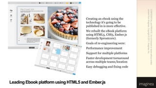 consent from Imaginea. Copyright © 2011, Imaginea, Inc.
                                                                       CONFIDENTIAL and PRIVATE. Do not forward or share without written
                                     Creating an ebook using the
                                     technology it’s going to be
                                     published in is more effective.
                                     We rebuilt the eBook platform
                                     using HTML5, CSS3, Ember.js
                                     (formerly Sproutcore).
                                     Goals of re-engineering were:
                                     Performance improvement
                                     Support for multiple platforms
                                     Faster development turnaround
                                     across multiple teams/location
                                     Easy debugging and fixing code




Leading Ebook platform using HTML5 and Ember.js
 