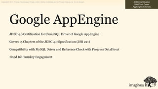 Copyright © 2011, Pramati Technologies Private Limited. Strictly Confidential and for Private Viewing only. Do not forward.    JDBC Certification
                                                                                                                                2000 Test Cases
                                                                                                                              AppEngine Tutorials




            Google AppEngine
            JDBC 4.0 Certification for Cloud SQL Driver of Google AppEngine

            Covers 15 Chapters of the JDBC 4.0 Specification (JSR 221)

            Compatibility with MySQL Driver and Reference Check with Progress DataDirect

            Fixed Bid Turnkey Engagement
 