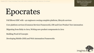 Copyright © 2011, Pramati Technologies Private Limited. Strictly Confidential and for Private Viewing only. Do not forward.   Migration from Ruby to Java
                                                                                                                              New Product Development
                                                                                                                                    QA Automation
                                                                                                                                       L3 support




            Epocrates
              Full Blown ODC with ~40 engineers owning complete platform, lifecycle services

              Core platform services (Common Services Framework), iOS and Core Product Test Automation

              Migrating from Ruby to Java, Writing new product components in Java

              Building Proof of Concepts

              Developing Mobile (iOS) and Web Automation Frameworks
 