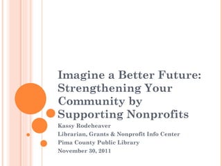 Imagine a Better Future: Strengthening Your Community by Supporting Nonprofits Kassy Rodeheaver Librarian, Grants & Nonprofit Info Center Pima County Public Library November 30, 2011 