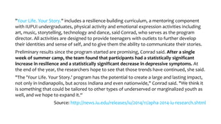 "Your Life. Your Story." includes a resilience-building curriculum, a mentoring component
with IUPUI undergraduates, physical activity and emotional expression activities including
art, music, storytelling, technology and dance, said Conrad, who serves as the program
director. All activities are designed to provide teenagers with outlets to further develop
their identities and sense of self, and to give them the ability to communicate their stories.
Preliminary results since the program started are promising, Conrad said. After a single
week of summer camp, the team found that participants had a statistically significant
increase in resilience and a statistically significant decrease in depressive symptoms. At
the end of the year, the researchers hope to see that those trends have continued, she said.
"The 'Your Life. Your Story.' program has the potential to create a large and lasting impact,
not only in Indianapolis, but across Indiana and even nationwide," Conrad said. "We think it
is something that could be tailored to other types of underserved or marginalized youth as
well, and we hope to expand it.“
Source: http://news.iu.edu/releases/iu/2014/11/apha-2014-iu-research.shtml
 