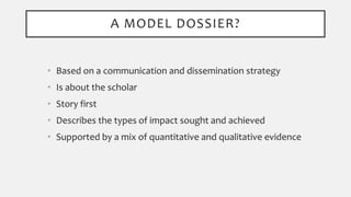 • Based on a communication and dissemination strategy
• Is about the scholar
• Story first
• Describes the types of impact sought and achieved
• Supported by a mix of quantitative and qualitative evidence
A MODEL DOSSIER?
 