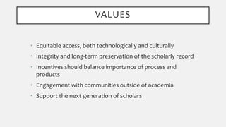 • Equitable access, both technologically and culturally
• Integrity and long-term preservation of the scholarly record
• Incentives should balance importance of process and
products
• Engagement with communities outside of academia
• Support the next generation of scholars
VALUES
 