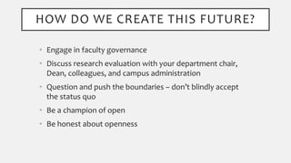 HOW DO WE CREATE THIS FUTURE?
• Engage in faculty governance
• Discuss research evaluation with your department chair,
Dean, colleagues, and campus administration
• Question and push the boundaries – don’t blindly accept
the status quo
• Be a champion of open
• Be honest about openness
 