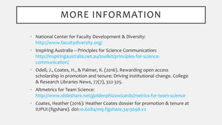MORE INFORMATION
• National Center for Faculty Development & Diversity:
http://www.facultydiversity.org/
• Inspiring Australia – Principles for Science Communication:
http://inspiringaustralia.net.au/toolkit/principles-for-science-
communication/
• Odell, J., Coates, H., & Palmer, K. (2016). Rewarding open access
scholarship in promotion and tenure: Driving institutional change. College
& Research Libraries News, 77(7), 322-325.
• Altmetrics for Team Science:
http://www.slideshare.net/goldenphizzwizards/metrics-for-team-science
• Coates, Heather (2016): Heather Coates dossier for promotion & tenure at
IUPUI (figshare). doi:10.6084/m9.figshare.3413698.v2
 
