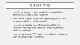 QUESTIONS
• How do we support researchers in becoming effective
communicators about their research?
• How can we support researchers in planning the first and
subsequent chapters of their career?
• How can we develop clear P&T guidelines that offer
flexibility with regards to the mix of products, formats,
evidence, and impact?
• How can we support P&T review committees in evaluating
such a diverse range of evidence?
 