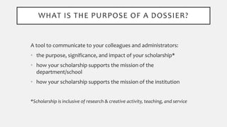WHAT IS THE PURPOSE OF A DOSSIER?
A tool to communicate to your colleagues and administrators:
• the purpose, significance, and impact of your scholarship*
• how your scholarship supports the mission of the
department/school
• how your scholarship supports the mission of the institution
*Scholarship is inclusive of research & creative activity, teaching, and service
 