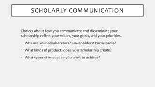 SCHOLARLY COMMUNICATION
Choices about how you communicate and disseminate your
scholarship reflect your values, your goals, and your priorities.
• Who are your collaborators? Stakeholders? Participants?
• What kinds of products does your scholarship create?
• What types of impact do you want to achieve?
 
