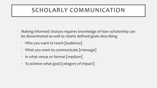 Making informed choices requires knowledge of how scholarship can
be disseminated as well as clearly defined goals describing
• Who you want to reach [audience]
• What you want to communicate [message]
• In what venue or format [medium]
• To achieve what goal [category of impact]
SCHOLARLY COMMUNICATION
 