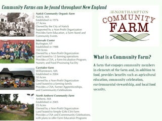 What is a Community Farm?
A farm that engages community members
in elements of the farm and, in addition to
food, provides benefits such as agricultural
education, community celebration,
environmental stewardship, and local food
security.
Community Farms can be found throughout New England