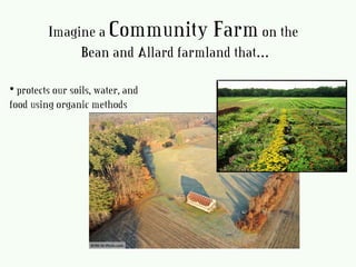 • protects our soils, water, and
food using organic methods
Imagine a Community Farmon the
Bean and Allard farmland that…