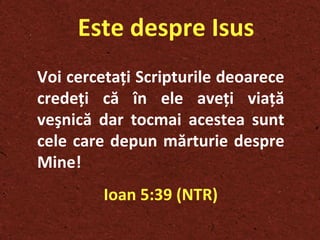 Este despre Isus Voi cerceta ţ i Scripturile deoarece crede ţ i că în ele ave ţ i via ţ ă veşnică dar tocmai acestea sunt cele care depun mărturie despre Mine! Ioan 5:39 (NTR) 