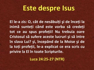 Este despre Isus El le-a zis: O, cât de nesăbui ţ i  ş i de înce ţ i la inimă sunte ţ i când este vorba să crede ţ i tot ce au spus profe ţ ii! Nu trebuia oare Cristosul să sufere aceste lucruri  ş i să intre în slava Lui?  ş i, începând de la Moise  ş i de la to ţ i profe ţ ii, le-a explicat ce era scris cu privire la El în toate Scripturile. Luca 24:25-27 (NTR) 