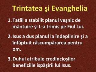 Trintatea şi Evanghelia Tatăl a stabilit planul ve ş nic de mântuire  ş i L-a trimis pe Fiul Lui. Isus a dus planul la îndeplinire  ş i a înfăptuit răscumpărarea pentru om.  Duhul atribuie credincio ş ilor beneficiile ispă ş irii lui Isus. 