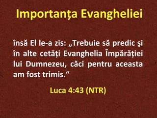 Importanţa Evangheliei însă El le-a zis: „Trebuie să predic şi în alte cetăţi Evanghelia Împărăţiei lui Dumnezeu, căci pentru aceasta am fost trimis.“  Luca 4:43 (NTR) 