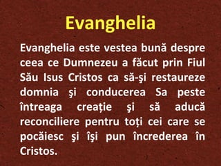 Evanghelia Evanghelia este vestea bună despre ceea ce Dumnezeu a făcut prin Fiul Său Isus Cristos ca să-şi restaureze domnia şi conducerea Sa peste întreaga creaţie şi să aducă reconciliere pentru toţi cei care se pocăiesc şi îşi pun încrederea în Cristos. 