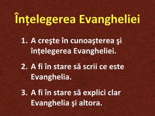 Înţelegerea Evangheliei A creşte în cunoaşterea şi înţelegerea Evangheliei . A fi în stare să scrii ce este Evanghelia . A fi în stare să explici clar Evanghelia   şi  altora.  