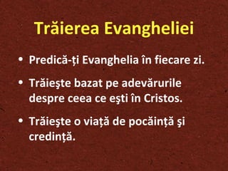 Trăierea Evangheliei Pre dică- ţ i Evanghelia în fiecare zi . Trăie ş te bazat pe adevărurile despre ceea ce e ş ti în Cristos . Trăie ş te o via ţ ă de pocăin ţ ă  ş i credin ţ ă . 