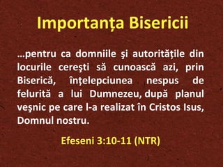 Importanţa Bisericii … pentru ca domniile şi autorităţile din locurile cereşti să cunoască azi, prin Biserică, înţelepciunea nespus de felurită a lui Dumnezeu, după planul veşnic pe care l-a realizat în Cristos Isus, Domnul nostru.  Efeseni 3:10-11 (NTR) 