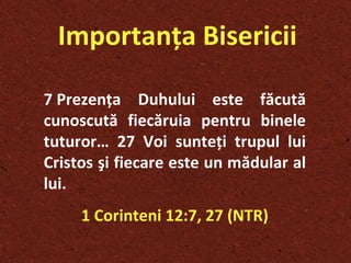 Importanţa Bisericii 7 Prezenţa Duhului este făcută cunoscută fiecăruia pentru binele tuturor… 27 Voi sunteţi trupul lui Cristos şi fiecare este un mădular al lui.   1 Corinteni 12:7, 27 (NTR) 