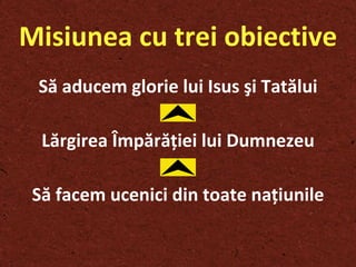 Misiunea cu trei obiective Să aducem glorie lui Isus  ş i Tatălui Lărgirea Împără ţ iei lui Dumnezeu Să facem ucenici din toate na ţ iunile 