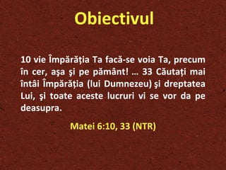Obiectivul 10  vie Împărăţia Ta facă-se voia Ta, precum în cer, aşa şi pe pământ!   … 33  Căutaţi mai întâi Împărăţia (lui Dumnezeu) şi dreptatea Lui, şi toate aceste lucruri vi se vor da pe deasupra. Matei 6:10, 33 (NTR) 