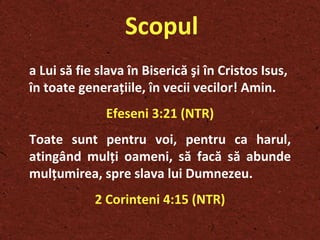 Scopul a Lui să fie slava în Biserică şi în Cristos Isus, în toate generaţiile, în vecii vecilor! Amin.   Efeseni 3:21 (NTR) Toate sunt pentru voi, pentru ca harul, atingând mulţi oameni, să facă să abunde mulţumirea, spre slava lui Dumnezeu.  2 Corinteni 4:15 (NTR) 