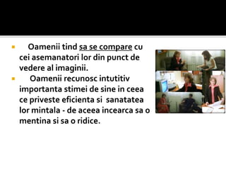  Oamenii tind sa se compare cu
cei asemanatori lor din punct de
vedere al imaginii.
 Oamenii recunosc intutitiv
importanta stimei de sine in ceea
ce priveste eficienta si sanatatea
lor mintala - de aceea incearca sa o
mentina si sa o ridice.
 