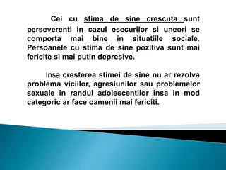 Cei cu stima de sine crescuta sunt
perseverenti in cazul esecurilor si uneori se
comporta mai bine in situatiile sociale.
Persoanele cu stima de sine pozitiva sunt mai
fericite si mai putin depresive.
Insa cresterea stimei de sine nu ar rezolva
problema viciilor, agresiunilor sau problemelor
sexuale in randul adolescentilor insa in mod
categoric ar face oamenii mai fericiti.
 