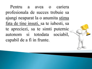Pentru a avea o cariera
profesionala de succes trebuie sa
ajungi neaparat la o anumita stima
fata de tine insuti, sa te iubesti, sa
te apreciezi, sa te simti puternic
autonom si totodata sociabil,
capabil de a fi in frunte.
 