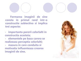 Formarea imaginii de sine
consta in primul rand intr-o
constructie subiectiva si implica
trei aspecte:
- importanta parerii celorlalti in
constructia acesteia;
- elementele pe baza carora se
realizeaza perceptia celorlalti;
- masura in care conduita si
motivatia influenteaza crearea
imaginii de sine.
 