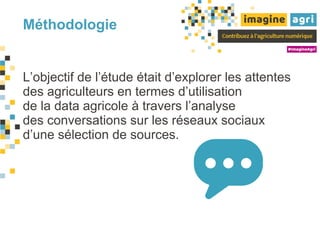 Méthodologie
L’objectif de l’étude était d’explorer les attentes
des agriculteurs en termes d’utilisation
de la data agricole à travers l’analyse
des conversations sur les réseaux sociaux
d’une sélection de sources.
 