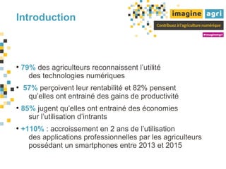 Introduction
﻿
●
79% des agriculteurs reconnaissent l’utilité
des technologies numériques
●
57% perçoivent leur rentabilité et 82% pensent
qu’elles ont entrainé des gains de productivité
●
85% jugent qu’elles ont entrainé des économies
sur l’utilisation d’intrants
●
+110% : accroissement en 2 ans de l’utilisation
des applications professionnelles par les agriculteurs
possédant un smartphones entre 2013 et 2015
 