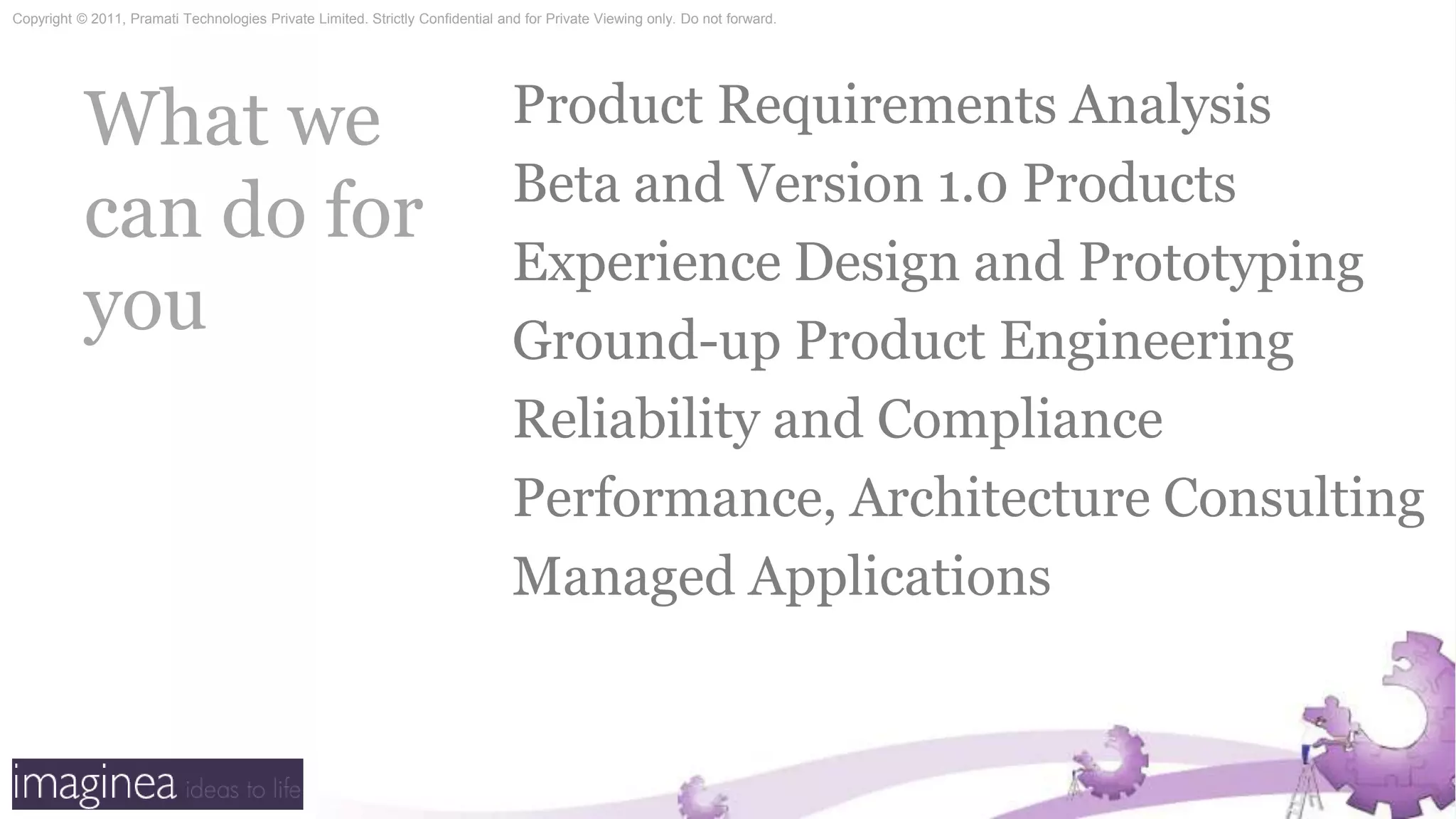 What we can do for youProduct Requirements AnalysisBeta and Version 1.0 ProductsExperience Design and PrototypingGround-up Product EngineeringReliability and CompliancePerformance, Architecture ConsultingManaged Applications