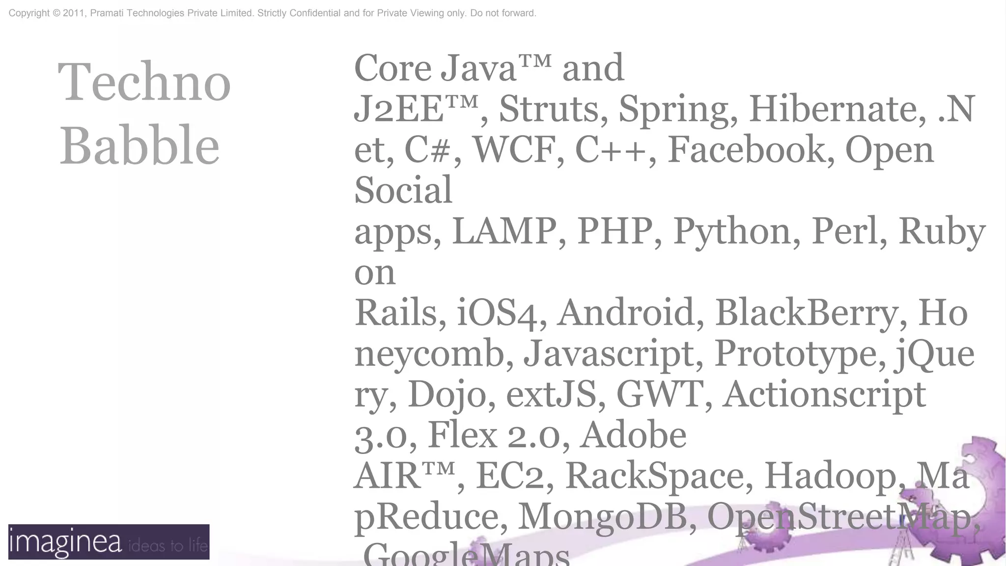 Techno BabbleCore Java™ and J2EE™, Struts, Spring, Hibernate, .Net, C#, WCF, C++, Facebook, Open Social apps, LAMP, PHP, Python, Perl, Ruby on Rails, iOS4, Android, BlackBerry, Honeycomb, Javascript, Prototype, jQuery, Dojo, extJS, GWT, Actionscript3.0, Flex 2.0, Adobe AIR™, EC2, RackSpace, Hadoop, MapReduce, MongoDB, OpenStreetMap, GoogleMaps