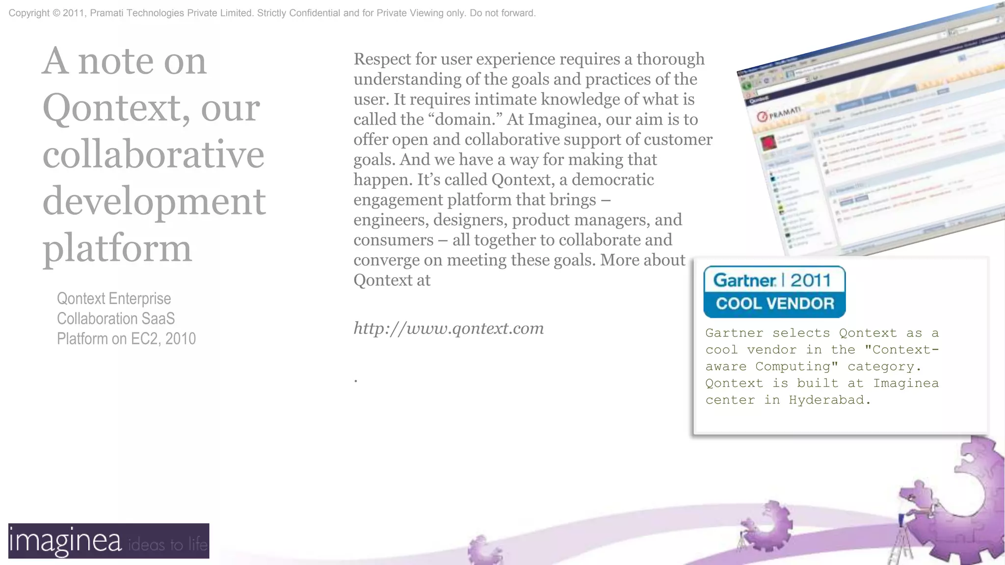 A note on Qontext, our collaborative development platformRespect for user experience requires a thorough understanding of the goals and practices of the user. It requires intimate knowledge of what is called the “domain.” At Imaginea, our aim is to offer open and collaborative support of customer goals. And we have a way for making that happen. It’s called Qontext, a democratic engagement platform that brings – engineers, designers, product managers, and consumers – all together to collaborate and converge on meeting these goals. More about Qontext athttp://www.qontext.com.Gartner selects Qontext as a cool vendor in the "Context-aware Computing" category. Qontext is built at Imaginea center in Hyderabad.Qontext Enterprise Collaboration SaaS Platform on EC2, 2010
