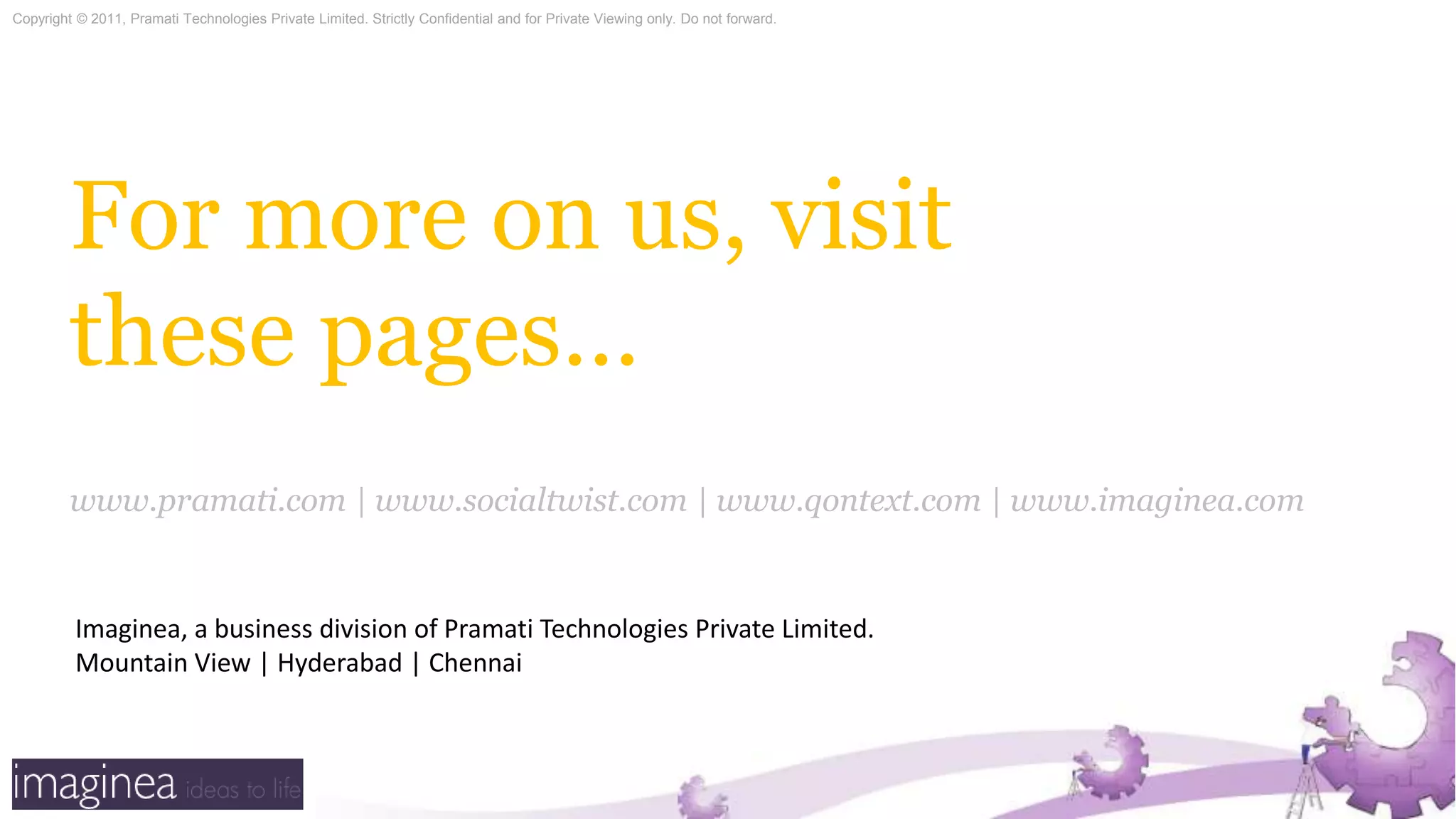 For more on us, visit these pages…www.pramati.com | www.socialtwist.com | www.qontext.com | www.imaginea.comImaginea, a business division of Pramati Technologies Private Limited.Mountain View | Hyderabad | Chennai