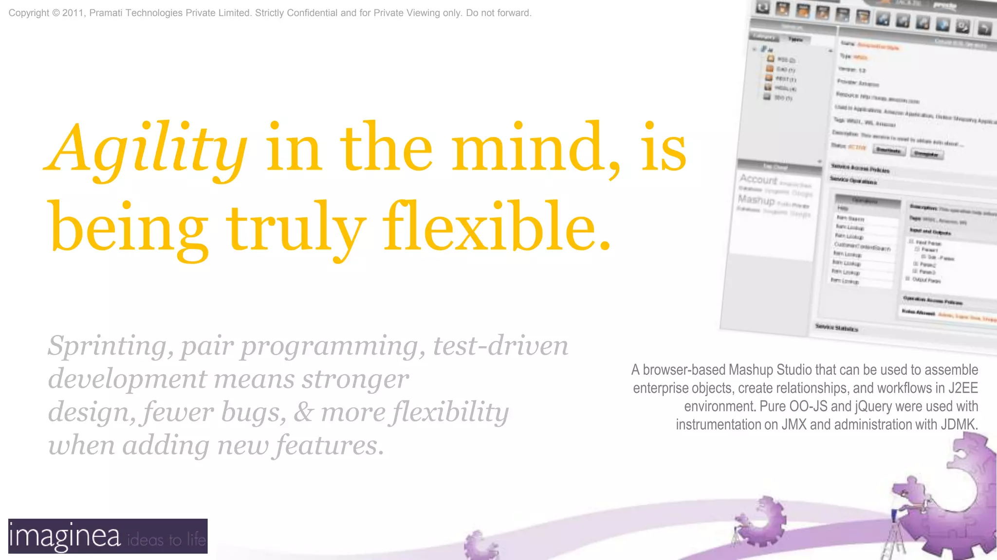 Agility in the mind, is being truly flexible.Sprinting, pair programming, test-driven development means stronger design, fewer bugs, & more flexibility when adding new features.A browser-based Mashup Studio that can be used to assemble enterprise objects, create relationships, and workflows in J2EE environment. Pure OO-JS and jQuery were used with instrumentation on JMX and administration with JDMK. 