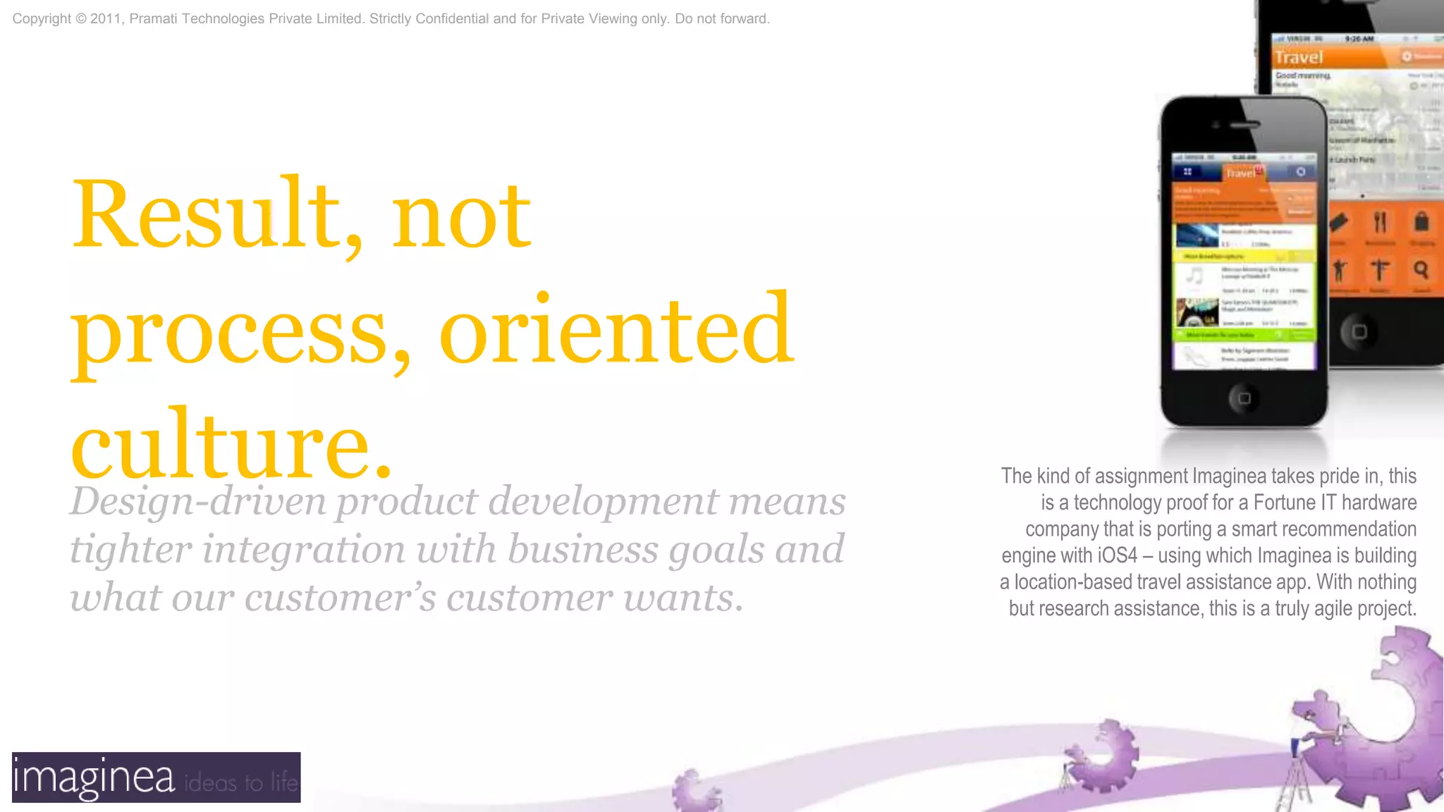Result, not process, oriented culture.The kind of assignment Imaginea takes pride in, this is a technology proof for a Fortune IT hardware company that is porting a smart recommendation engine with iOS4 – using which Imaginea is building a location-based travel assistance app. With nothing but research assistance, this is a truly agile project.Design-driven product development means tighter integration with business goals and what our customer’s customer wants.