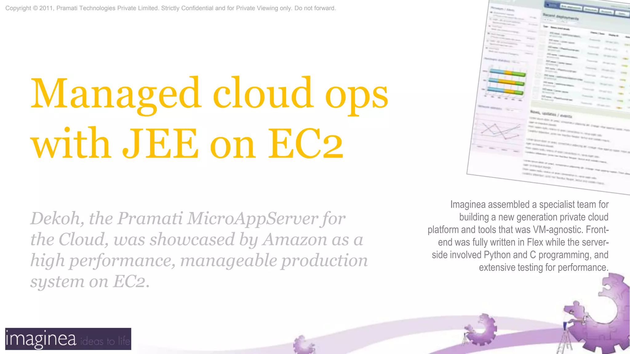 Managed cloud ops with JEE on EC2Imaginea assembled a specialist team for building a new generation private cloud platform and tools that was VM-agnostic. Front-end was fully written in Flex while the server-side involved Python and C programming, and  extensive testing for performance.Dekoh, the PramatiMicroAppServer for the Cloud, was showcased by Amazon as a high performance, manageable production system on EC2.