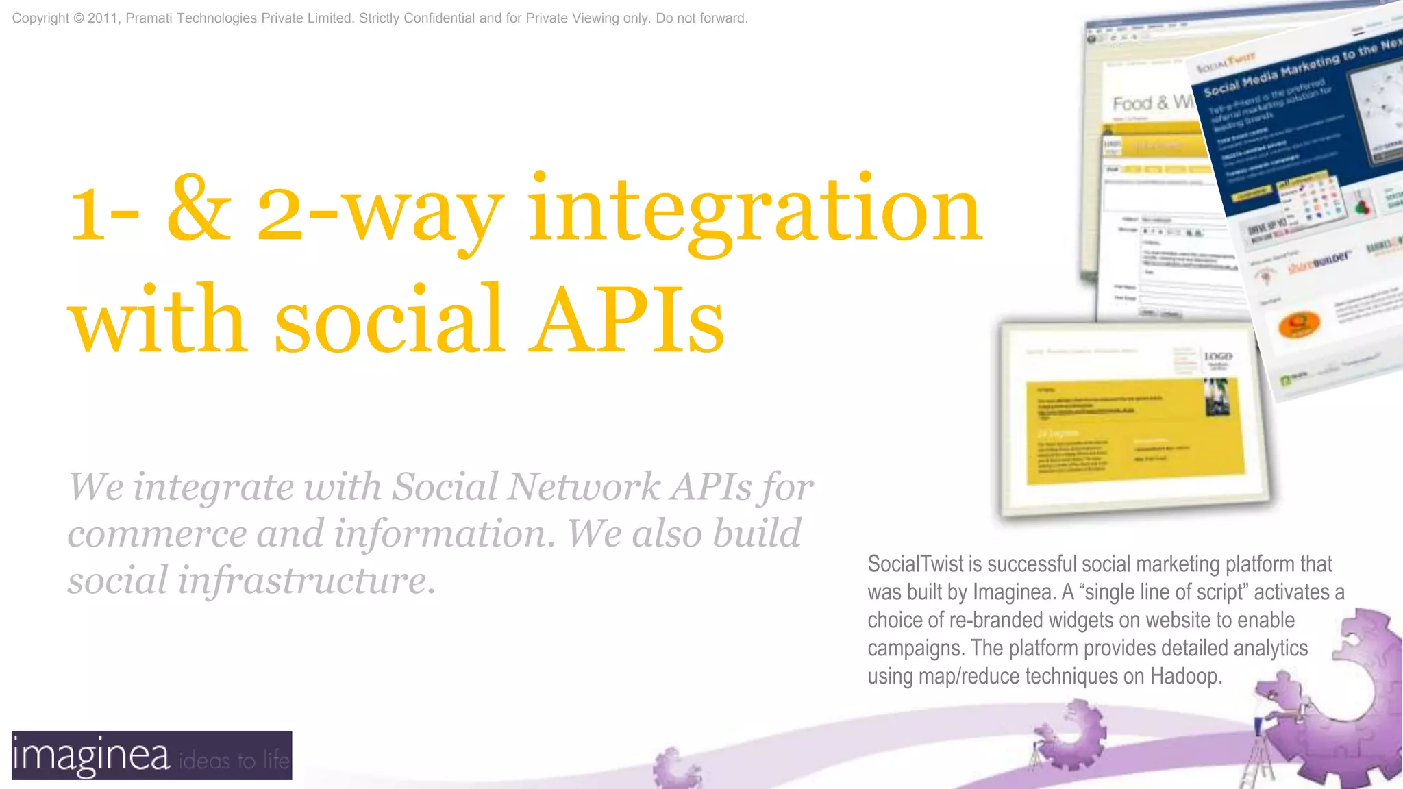 1- & 2-way integration with social APIsWe integrate with Social Network APIs for commerce and information. We also build social infrastructure.SocialTwist is successful social marketing platform that was built by Imaginea. A “single line of script” activates a choice of re-branded widgets on website to enable campaigns. The platform provides detailed analytics using map/reduce techniques on Hadoop.