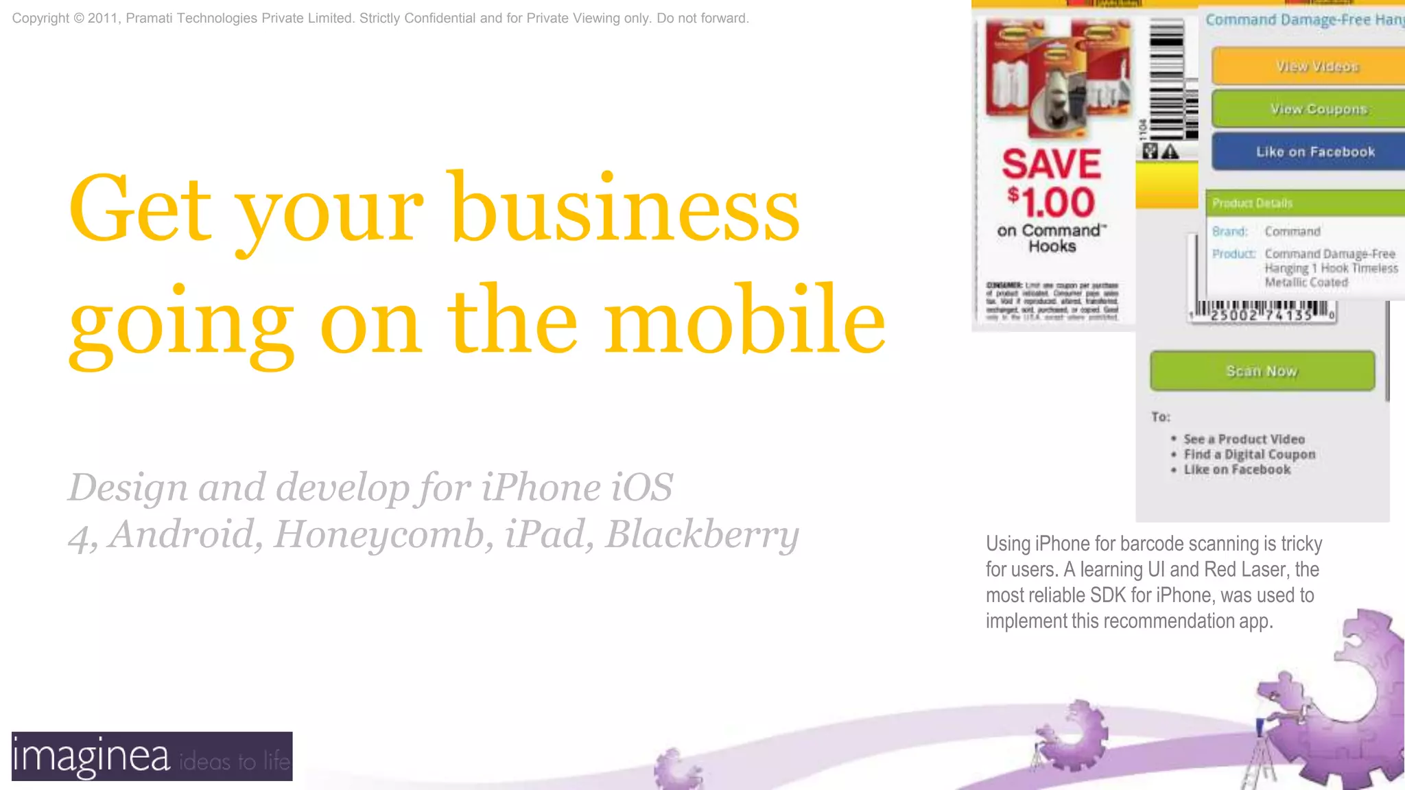 Get your business going on the mobileDesign and develop for iPhone iOS 4, Android, Honeycomb, iPad, BlackberryUsing iPhone for barcode scanning is tricky for users. A learning UI and Red Laser, the most reliable SDK for iPhone, was used to implement this recommendation app.