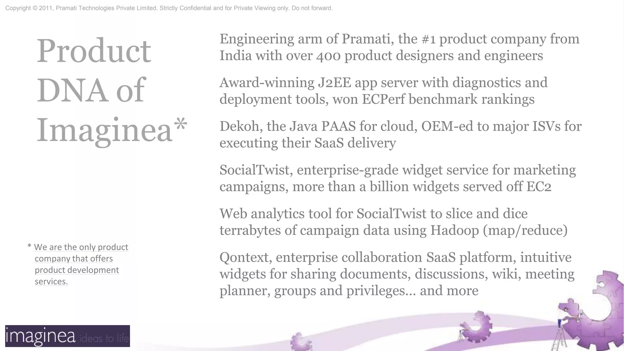 Product DNA of Imaginea*Engineering arm of Pramati, the #1 product company from India with over 400 product designers and engineersAward-winning J2EE app server with diagnostics and deployment tools, won ECPerf benchmark rankingsDekoh, the Java PAAS for cloud, OEM-ed to major ISVs for executing their SaaS deliverySocialTwist, enterprise-grade widget service for marketing campaigns, more than a billion widgets served off EC2 Web analytics tool for SocialTwist to slice and dice terrabytes of campaign data using Hadoop (map/reduce)Qontext, enterprise collaboration SaaS platform, intuitive widgets for sharing documents, discussions, wiki, meeting planner, groups and privileges… and more*We are the only product company that offers product development services.